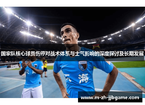 国家队核心球员伤停对战术体系与士气影响的深度探讨及长期发展 国家队核心球员伤停对战术体系与士气影响的深度探讨及长期发展