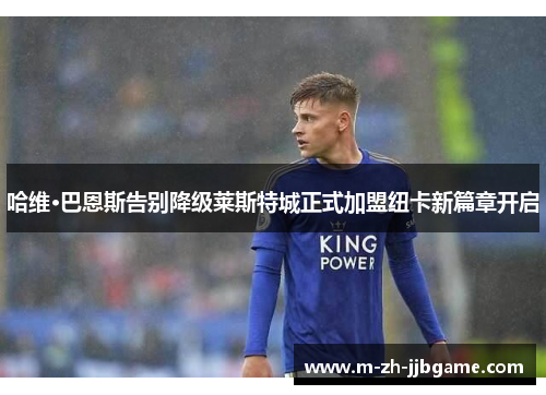 哈维·巴恩斯告别降级莱斯特城正式加盟纽卡新篇章开启