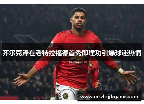 齐尔克泽在老特拉福德首秀即建功引爆球迷热情